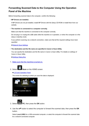 Page 741Forwarding Scanned Data to the Computer Using the Operation
Panel of the Machine
Before forwarding scanned data to the computer, confirm the following:•
MP Drivers are installed.
If MP Drivers are not yet installed, install MP Drivers with the Setup CD-ROM or install them from our
website.
•
The machine is connected to a computer correctly.
Make sure that the machine is connected to the computer correctly.
Do not plug in or unplug the USB cable while the machine is in operation, or when the computer is...