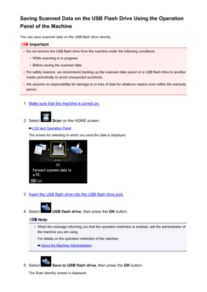 Page 748Saving Scanned Data on the USB Flash Drive Using the Operation
Panel of the Machine
You can save scanned data on the USB flash drive directly.
Important
•
Do not remove the USB flash drive from the machine under the following conditions:
•
While scanning is in progress
•
Before saving the scanned data
•
For safety reasons, we recommend backing up the scanned data saved on a USB flash drive to anothermedia periodically to avoid unexpected accidents.
•
We assume no responsibility for damage to or loss of...