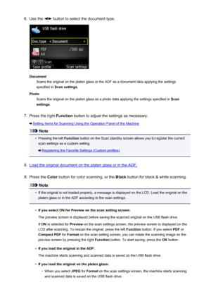 Page 7496.Use the  button to select the document type.
DocumentScans the original on the platen glass or the ADF as a document data applying the settings
specified in  Scan settings .
Photo Scans the original on the platen glass as a photo data applying the settings specified in  Scan
settings .
7.
Press the right  Function button to adjust the settings as necessary.
Setting Items for Scanning Using the Operation Panel of the Machine
Note
•
Pressing the left  Function button on the Scan standby screen allows you...