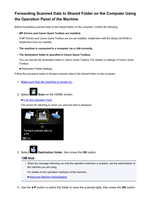 Page 751Forwarding Scanned Data to Shared Folder on the Computer Using
the Operation Panel of the Machine
Before forwarding scanned data on the shared folder on the computer, confirm the following:•
MP Drivers and Canon Quick Toolbox are installed.
If MP Drivers and Canon Quick Toolbox are not yet installed, install them with the Setup CD-ROM or install them from our website.
•
The machine is connected to a computer via a LAN correctly.
•
The destination folder is specified in Canon Quick Toolbox.
You can...