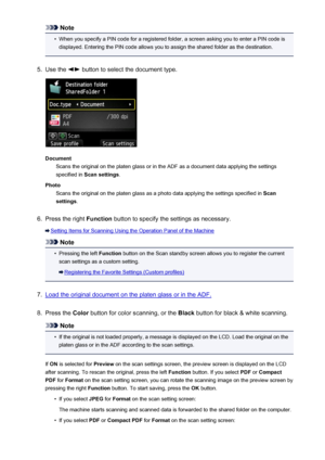 Page 752Note•
When you specify a PIN code for a registered folder, a screen asking you to enter a PIN code isdisplayed. Entering the PIN code allows you to assign the shared folder as the destination.
5.
Use the  button to select the document type.
Document Scans the original on the platen glass or in the ADF as a document data applying the settings
specified in  Scan settings .
Photo Scans the original on the platen glass as a photo data applying the settings specified in  Scan
settings .
6.
Press the right...