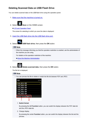 Page 754Deleting Scanned Data on USB Flash DriveYou can delete scanned data on the USB flash drive using the operation panel.1.
Make sure that the machine is turned on.
2.
Select   Scan  on the HOME screen.
LCD and Operation Panel
The screen for selecting to which you save the data is displayed.
3.
Insert the USB flash drive into the USB flash drive port.
4.
Select   USB flash drive , then press the OK button.
Note
•
When the message informing you that the operation restriction is enabled, ask the administrator...