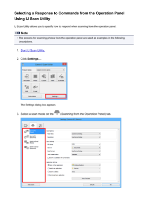 Page 762Selecting a Response to Commands from the Operation Panel
Using IJ Scan Utility
IJ Scan Utility allows you to specify how to respond when scanning from the operation panel.
Note
•
The screens for scanning photos from the operation panel are used as examples in the followingdescriptions.
1.
Start IJ Scan Utility.
2.
Click  Settings... .
The Settings dialog box appears.
3.
Select a scan mode on the  (Scanning from the Operation Panel) tab.
762
 