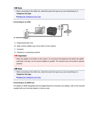 Page 769Note•
When connecting to the xDSL line, select the same line type as you are subscribing to in
Telephone line type .
Setting the Telephone Line Type
•
Connecting to an xDSL
A.
Analog Subscriber Line
B.
xDSL modem (splitter may not be built-in to the modem)
C.
Computer
D.
Telephone or answering machine
Important
•
When the splitter is not built-in to the modem, do not branch the telephone line before the splitter
(wall side). And also, do not connect splitters in parallel. The machine may not be able to...