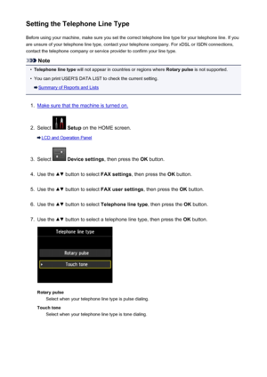 Page 770Setting the Telephone Line TypeBefore using your machine, make sure you set the correct telephone line type for your telephone line. If you
are unsure of your telephone line type, contact your telephone company. For xDSL or ISDN connections,
contact the telephone company or service provider to confirm your line type.
Note
•
Telephone line type  will not appear in countries or regions where  Rotary pulse is not supported.
•
You can print USER'S DATA LIST to check the current setting.
Summary of...