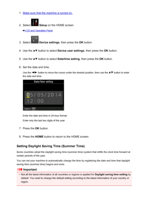 Page 7761.Make sure that the machine is turned on.2.
Select  Setup  on the HOME screen.
LCD and Operation Panel
3.
Select  Device settings , then press the OK button.
4.
Use the  button to select  Device user settings , then press the OK button.
5.
Use the  button to select  Date/time setting , then press the OK button.
6.
Set the date and time.
Use the 
 button to move the cursor under the desired position, then use the  button to enter
the date and time.
Enter the date and time in 24-hour format.
Enter only...