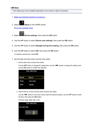 Page 777Note•
This setting may not be available depending on the country or region of purchase.
1.
Make sure that the machine is turned on.
2.
Select  Setup  on the HOME screen.
LCD and Operation Panel
3.
Select  Device settings , then press the OK button.
4.
Use the  button to select  Device user settings , then press the OK button.
5.
Use the  button to select  Daylight saving time setting , then press the OK button.
6.
Use the  button to select  ON, then press the  OK button.
To disable summer time, select...