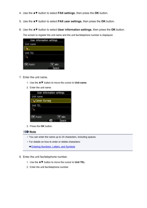 Page 7794.Use the  button to select FAX settings, then press the  OK button.5.
Use the  button to select  FAX user settings , then press the OK button.
6.
Use the  button to select  User information settings , then press the OK button.
The screen to register the unit name and the unit fax/telephone number is displayed.
7.
Enter the unit name.
1.
Use the  button to move the cursor to  Unit name.
2.
Enter the unit name.
3.
Press the OK button.
Note
•
You can enter the name up to 24 characters, including spaces.
•...