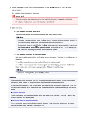 Page 7845.Press the Color button for color transmission, or the  Black button for black & white
transmission.
The machine starts scanning the document.
Important
•
Color transmission is available only when the recipient's fax machine supports color faxing.
•
Do not open the document cover until scanning is completed.
6.
Start sending.
•
If you load the document in the ADF:
The machine scans the document automatically and starts sending the fax.
Note
•
To cancel a fax transmission, press the  Stop button. To...