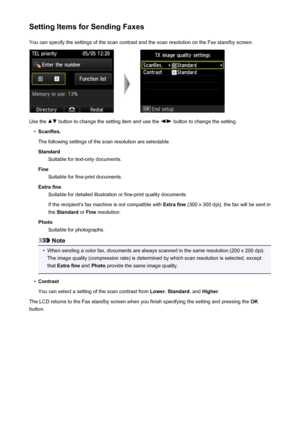 Page 787Setting Items for Sending FaxesYou can specify the settings of the scan contrast and the scan resolution on the Fax standby screen.
Use the  button to change the setting item and use the  button to change the setting.
•
ScanRes.
The following settings of the scan resolution are selectable. Standard Suitable for text-only documents.
Fine Suitable for fine-print documents.
Extra fine Suitable for detailed illustration or fine-print quality documents.
If the recipient's fax machine is not compatible...