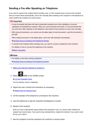 Page 789Sending a Fax after Speaking on TelephoneIf you want to speak to the recipient before sending a fax, or if the recipient does not have a fax machinethat can receive faxes automatically, send a fax manually after speaking to the recipient on the telephone to
check whether the recipient can receive faxes.
Important
•
It may be possible that faxes will reach unintended recipients due to the misdialing or incorrect registration of fax/telephone numbers. When you send important documents, it is recommended...