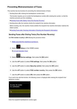 Page 797Preventing Mistransmission of FaxesThis machine has two functions for preventing the mistransmission of faxes.•
Sending faxes after entering the fax/telephone number twice
This function requires you to re-enter the fax/telephone number after entering the number, so that the
machine prevents you from misdialing.
Sending Faxes after Dialing Twice (Fax Number Re-entry)
•
Sending faxes after the machine checks the recipient's fax machine information
Before sending a fax, the machine checks whether the...