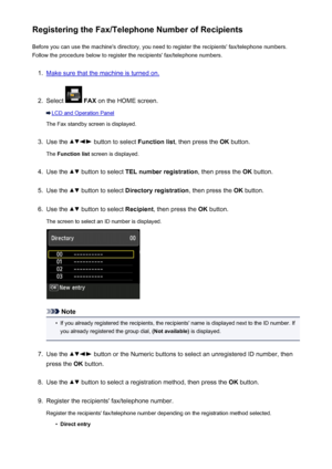 Page 803Registering the Fax/Telephone Number of RecipientsBefore you can use the machine's directory, you need to register the recipients' fax/telephone numbers.Follow the procedure below to register the recipients' fax/telephone numbers.1.
Make sure that the machine is turned on.
2.
Select   FAX  on the HOME screen.
LCD and Operation Panel
The Fax standby screen is displayed.
3.
Use the  button to select  Function list, then press the  OK button.
The  Function list  screen is displayed.
4.
Use the...