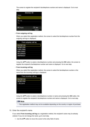 Page 804The screen to register the recipient's fax/telephone number and name is displayed. Go to nextstep.•
From outgoing call log
When you select this registration method, the screen to select the fax/telephone number from the
outgoing call logs is displayed.
Using the  button to select a fax/telephone number and pressing the  OK button, the screen to
register the recipient's fax/telephone number and name is displayed. Go to next step.
•
From incoming call log
When you select this registration method,...