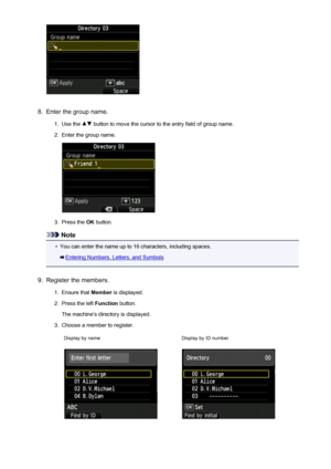 Page 8088.
Enter the group name.
1.
Use the  button to move the cursor to the entry field of group name.
2.
Enter the group name.
3.
Press the OK button.
Note
•
You can enter the name up to 16 characters, including spaces.
Entering Numbers, Letters, and Symbols
9.
Register the members.
1.
Ensure that  Member is displayed.
2.
Press the left  Function button.
The machine's directory is displayed.
3.
Choose a member to register.
Display by nameDisplay by ID number
808
 