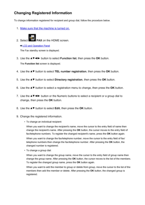 Page 810Changing Registered InformationTo change information registered for recipient and group dial, follow the procedure below.1.
Make sure that the machine is turned on.
2.
Select   FAX  on the HOME screen.
LCD and Operation Panel
The Fax standby screen is displayed.
3.
Use the  button to select  Function list, then press the  OK button.
The  Function list  screen is displayed.
4.
Use the  button to select  TEL number registration , then press the OK button.
5.
Use the  button to select  Directory...