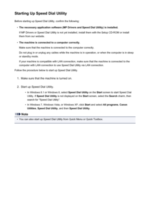 Page 814Starting Up Speed Dial UtilityBefore starting up Speed Dial Utility, confirm the following:•
The necessary application software (MP Drivers and Speed Dial Utility) is installed.
If MP Drivers or Speed Dial Utility is not yet installed, install them with the Setup CD-ROM or install them from our website.
•
The machine is connected to a computer correctly.
Make sure that the machine is connected to the computer correctly.
Do not plug in or unplug any cables while the machine is in operation, or when the...