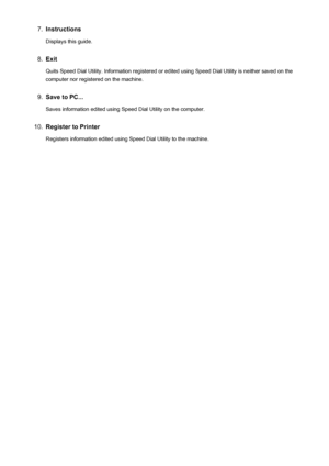 Page 8167.Instructions
Displays this guide.8.
Exit
Quits Speed Dial Utility. Information registered or edited using Speed Dial Utility is neither saved on the
computer nor registered on the machine.
9.
Save to PC...
Saves information edited using Speed Dial Utility on the computer.
10.
Register to Printer Registers information edited using Speed Dial Utility to the machine.
816
 