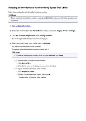 Page 822Deleting a Fax/telephone Number Using Speed Dial UtilityFollow the procedure below to delete fax/telephone numbers.
Note
•
Before you delete fax/telephone numbers using Speed Dial Utility, make sure that no fax operations are
in progress.
1.
Start up Speed Dial Utility.
2.
Select the machine from the  Printer Name: list box, then click  Display Printer Settings .
3.
Click TEL Number Registration  from Setting Item List: .
The list of registered fax/telephone numbers is displayed.
4.
Select a code to...