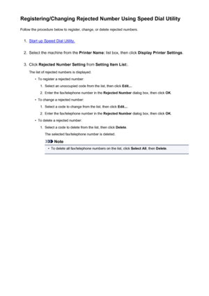 Page 824Registering/Changing Rejected Number Using Speed Dial UtilityFollow the procedure below to register, change, or delete rejected numbers.1.
Start up Speed Dial Utility.
2.
Select the machine from the  Printer Name: list box, then click  Display Printer Settings .
3.
Click Rejected Number Setting  from Setting Item List: .
The list of rejected numbers is displayed.
•
To register a rejected number:
1.
Select an unoccupied code from the list, then click  Edit....
2.
Enter the fax/telephone number in the...