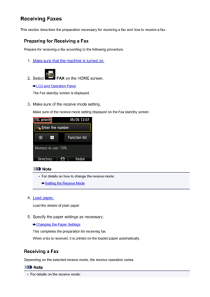 Page 828Receiving FaxesThis section describes the preparation necessary for receiving a fax and how to receive a fax.
Preparing for Receiving a FaxPrepare for receiving a fax according to the following procedure.1.
Make sure that the machine is turned on.
2.
Select   FAX  on the HOME screen.
LCD and Operation Panel
The Fax standby screen is displayed.
3.
Make sure of the receive mode setting.
Make sure of the receive mode setting displayed on the Fax standby screen.
Note
•
For details on how to change the...