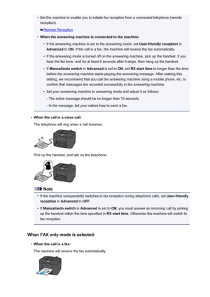 Page 830•Set the machine to enable you to initiate fax reception from a connected telephone (remotereception).
Remote Reception
•
When the answering machine is connected to the machine:
•
If the answering machine is set to the answering mode, set  User-friendly reception in
Advanced  to ON . If the call is a fax, the machine will receive the fax automatically.
•
If the answering mode is turned off on the answering machine, pick up the handset. If you
hear the fax tone, wait for at least 5 seconds after it stops,...