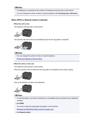 Page 831Note•
If a telephone is connected to the machine, the telephone will ring when a call incomes.
•
You can change the number of times to ring the telephone with Incoming ring in Advanced .
When DRPD or Network switch is selected:
•
When the call is a fax:
The telephone will ring when a call incomes.
The machine will receive the fax automatically when the fax ring pattern is detected.
Note
•
You can change the number of times to ring the telephone.
Advanced Settings of Receive Mode
•
When the call is a...