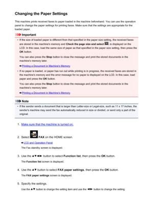 Page 833Changing the Paper SettingsThis machine prints received faxes to paper loaded in the machine beforehand. You can use the operationpanel to change the paper settings for printing faxes. Make sure that the settings are appropriate for the
loaded paper.
Important
•
If the size of loaded paper is different from that specified in the paper size setting, the received faxes
are stored in the machine's memory and  Check the page size and select 
. is displayed on the
LCD. In this case, load the same size of...