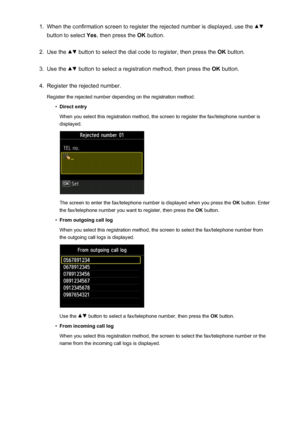 Page 8441.When the confirmation screen to register the rejected number is displayed, use the 
button to select Yes, then press the  OK button.
2.
Use the  button to select the dial code to register, then press the  OK button.
3.
Use the  button to select a registration method, then press the  OK button.
4.
Register the rejected number.
Register the rejected number depending on the registration method.
•
Direct entry
When you select this registration method, the screen to register the fax/telephone number is...