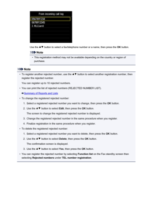 Page 845Use the  button to select a fax/telephone number or a name, then press the OK button.
Note
•
This registration method may not be available depending on the country or region of
purchase.
Note
•
To register another rejected number, use the  button to select another registration number, then
register the rejected number.
You can register up to 10 rejected numbers.
•
You can print the list of rejected numbers (REJECTED NUMBER LIST).
Summary of Reports and Lists
•
To change the registered rejected number:...