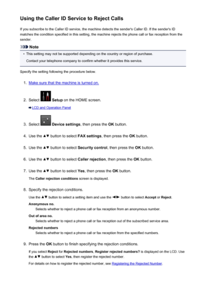 Page 846Using the Caller ID Service to Reject CallsIf you subscribe to the Caller ID service, the machine detects the sender's Caller ID. If the sender's IDmatches the condition specified in this setting, the machine rejects the phone call or fax reception from the
sender.
Note
•
This setting may not be supported depending on the country or region of purchase.
Contact your telephone company to confirm whether it provides this service.
Specify the setting following the procedure below.
1.
Make sure that...
