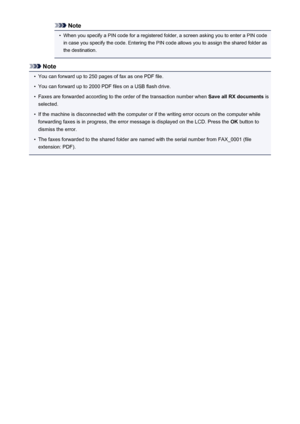 Page 863Note•
When you specify a PIN code for a registered folder, a screen asking you to enter a PIN code
in case you specify the code. Entering the PIN code allows you to assign the shared folder as
the destination.
Note
•
You can forward up to 250 pages of fax as one PDF file.
•
You can forward up to 2000 PDF files on a USB flash drive.
•
Faxes are forwarded according to the order of the transaction number when  Save all RX documents is
selected.
•
If the machine is disconnected with the computer or if the...