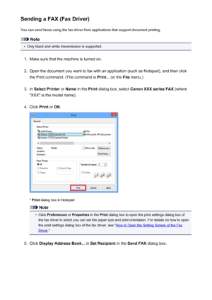 Page 870Sending a FAX (Fax Driver)You can send faxes using the fax driver from applications that support document printing.
Note
•
Only black and white transmission is supported.
1.
Make sure that the machine is turned on.
2.
Open the document you want to fax with an application (such as Notepad), and then click
the Print command. (The command is  Print... on the  File menu.)
3.
In Select Printer  or Name  in the  Print dialog box, select  Canon XXX series FAX  (where
"XXX" is the model name).
4.
Click...