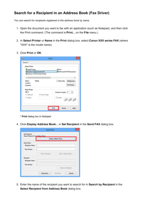 Page 883Search for a Recipient in an Address Book (Fax Driver)You can search for recipients registered in the address book by name.1.
Open the document you want to fax with an application (such as Notepad), and then click
the Print command. (The command is  Print... on the  File menu.)
2.
In Select Printer  or Name  in the  Print dialog box, select  Canon XXX series FAX  (where
"XXX" is the model name).
3.
Click  Print or OK .
* Print  dialog box in Notepad
4.
Click  Display Address Book...  in Set...