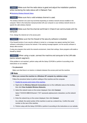 Page 892Check7 Make sure that the radio status is good and adjust the installation positions
while monitoring the radio status with IJ Network Tool.
Monitoring Wireless Network Status
Check8  Make sure that a valid wireless channel is used.
The wireless channel to be used may be limited depending on wireless network devices installed in the
computer. Refer to the instruction manual provided with your computer or your wireless network device to
specify the valid wireless channel.
Check9  Make sure that the...