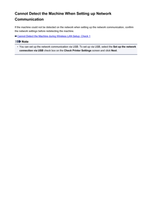 Page 900Cannot Detect the Machine When Setting up Network
Communication
If the machine could not be detected on the network when setting up the network communication, confirmthe network settings before redetecting the machine.
Cannot Detect the Machine during Wireless LAN Setup: Check 1
Note
•
You can set up the network communication via USB. To set up via USB, select the  Set up the network
connection via USB  check box on the Check Printer Settings  screen and click Next.
900
 