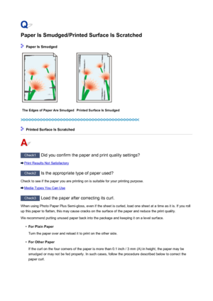 Page 940Paper Is Smudged/Printed Surface Is Scratched
 Paper Is Smudged
The Edges of Paper Are SmudgedPrinted Surface Is Smudged
 Printed Surface Is Scratched
Check1 Did you confirm the paper and print quality settings?
Print Results Not Satisfactory
Check2 Is the appropriate type of paper used?
Check to see if the paper you are printing on is suitable for your printing purpose.
Media Types You Can Use
Check3  Load the paper after correcting its curl.
When using Photo Paper Plus Semi-gloss, even if the sheet is...