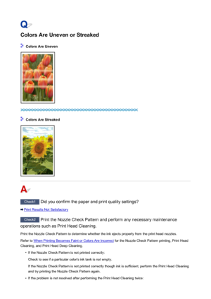 Page 945Colors Are Uneven or Streaked
 Colors Are Uneven
 Colors Are Streaked
Check1 Did you confirm the paper and print quality settings?
Print Results Not Satisfactory
Check2 Print the Nozzle Check Pattern and perform any necessary maintenance
operations such as Print Head Cleaning.
Print the Nozzle Check Pattern to determine whether the ink ejects properly from the print head nozzles.Refer to 
When Printing Becomes Faint or Colors Are Incorrect  for the Nozzle Check Pattern printing, Print Head
Cleaning, and...