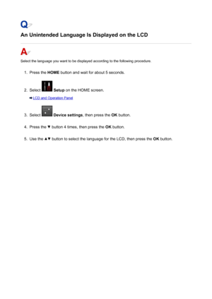 Page 986An Unintended Language Is Displayed on the LCD
Select the language you want to be displayed according to the following procedure.
1.
Press the HOME button and wait for about 5 seconds.
2.
Select  Setup  on the HOME screen.
LCD and Operation Panel
3.
Select  Device settings , then press the OK button.
4.
Press the  button 4 times, then press the  OK button.
5.
Use the  button to select the language for the LCD, then press the  OK button.
986
 