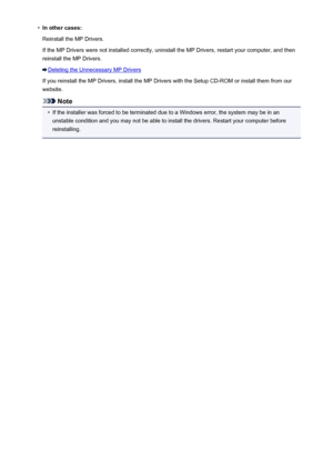 Page 992•In other cases:
Reinstall the MP Drivers.
If the MP Drivers were not installed correctly, uninstall the MP Drivers, restart your computer, and then
reinstall the MP Drivers.
Deleting the Unnecessary MP Drivers
If you reinstall the MP Drivers, install the MP Drivers with the Setup CD-ROM or install them from our
website.
Note
•
If the installer was forced to be terminated due to a Windows error, the system may be in an unstable condition and you may not be able to install the drivers. Restart your...