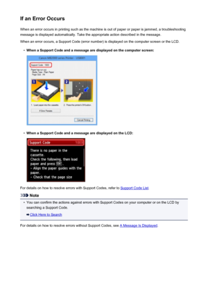 Page 997If an Error OccursWhen an error occurs in printing such as the machine is out of paper or paper is jammed, a troubleshooting
message is displayed automatically. Take the appropriate action described in the message.
When an error occurs, a Support Code (error number) is displayed on the computer screen or the LCD.•
When a Support Code and a message are displayed on the computer screen:
•
When a Support Code and a message are displayed on the LCD:
For details on how to resolve errors with Support Codes,...