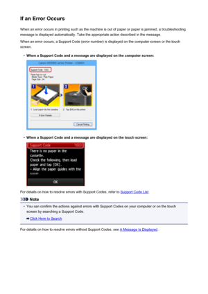 Page 1016If an Error OccursWhen an error occurs in printing such as the machine is out of paper or paper is jammed, a troubleshooting
message is displayed automatically. Take the appropriate action described in the message.
When an error occurs, a Support Code (error number) is displayed on the computer screen or the touch
screen.•
When a Support Code and a message are displayed on the computer screen:
•
When a Support Code and a message are displayed on the touch screen:
For details on how to resolve errors with...