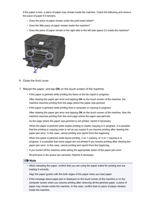 Page 1033If the paper is torn, a piece of paper may remain inside the machine. Check the following and remove
the piece of paper if it remains.•
Does the piece of paper remain under the print head holder?
•
Does the little piece of paper remain inside the machine?
•
Does the piece of paper remain in the right side or the left side space (C) inside the machine?
6.
Close the front cover.
7.
Reload the paper, and tap  OK on the touch screen of the machine.
•
If the paper is jammed while printing the faxes or the fax...