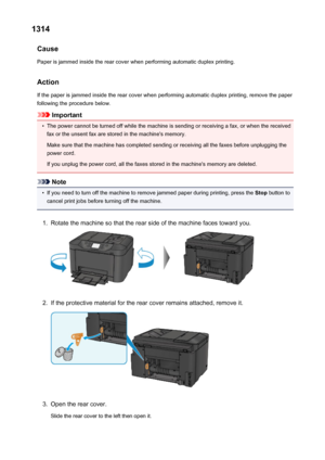 Page 10411314Cause
Paper is jammed inside the rear cover when performing automatic duplex printing.
Action
If the paper is jammed inside the rear cover when performing automatic duplex printing, remove the paper
following the procedure below.
Important
•
The power cannot be turned off while the machine is sending or receiving a fax, or when the received fax or the unsent fax are stored in the machine's memory.
Make sure that the machine has completed sending or receiving all the faxes before unplugging the...