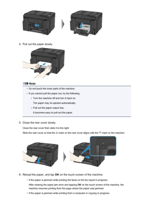 Page 10424.
Pull out the paper slowly.
Note
•
Do not touch the inner parts of the machine.
•
If you cannot pull the paper out, try the following.
•
Turn the machine off and turn it back on.
The paper may be ejected automatically.
•
Pull out the paper output tray.
It becomes easy to pull out the paper.
5.
Close the rear cover slowly.
Close the rear cover then slide it to the right.
Slide the rear cover so that the 
 mark on the rear cover aligns with the  mark on the machine.
6.
Reload the paper, and tap  OK on...