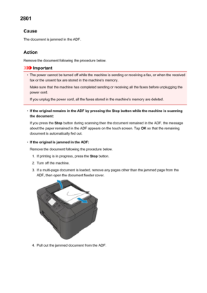 Page 10442801Cause
The document is jammed in the ADF.
Action Remove the document following the procedure below.
Important
•
The power cannot be turned off while the machine is sending or receiving a fax, or when the receivedfax or the unsent fax are stored in the machine's memory.
Make sure that the machine has completed sending or receiving all the faxes before unplugging the
power cord.
If you unplug the power cord, all the faxes stored in the machine's memory are deleted.
•
If the original remains in...