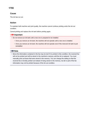 Page 10571755Cause
The ink has run out.
Action
To maintain both machine and print quality, the machine cannot continue printing under the ink out condition.
Cancel printing and replace the ink tank before printing again.
Important
•
Do not remove an ink tank until a new one is prepared to be installed.
•
Once you remove an ink tank, the machine will not operate until a new one is installed.
•
Once you remove an ink tank, the machine will not operate even if the removed ink tank is just
reinstalled.
Note
•
Since...