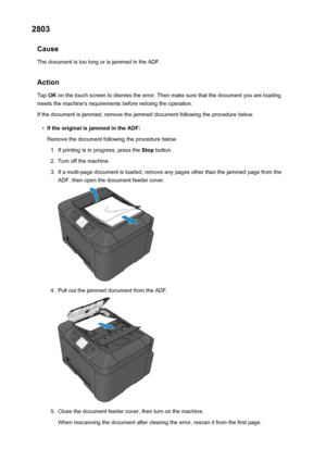 Page 10692803Cause
The document is too long or is jammed in the ADF.
Action Tap  OK on the touch screen to dismiss the error. Then make sure that the document you are loading
meets the machine's requirements before redoing the operation.
If the document is jammed, remove the jammed document following the procedure below.•
If the original is jammed in the ADF: Remove the document following the procedure below.
1.
If printing is in progress, press the  Stop button.
2.
Turn off the machine.
3.
If a multi-page...