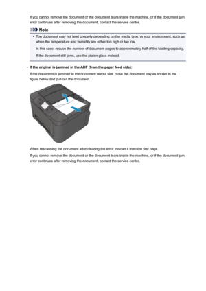 Page 1070If you cannot remove the document or the document tears inside the machine, or if the document jamerror continues after removing the document, contact the service center.
Note
•
The document may not feed properly depending on the media type, or your environment, such aswhen the temperature and humidity are either too high or too low.
In this case, reduce the number of document pages to approximately half of the loading capacity.
If the document still jams, use the platen glass instead.
•
If the original...