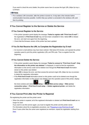 Page 123If you want to check the error details, the printer owner have to access the login URL (https://pr.mp.c-
ij.com/po).
Note
•
For a wireless LAN connection, after the printer is turned on, it may take a few minutes before communication becomes possible. Confirm that your printer is connected to the wireless LAN, and
then try printing.
If You Cannot Register to the Service or Delete the Service If You Cannot Register to the Service
•
If the printer operation panel display the message " Failed to...